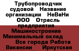 Трубопроводчик судовой › Название организации ­ НеВаНи, ООО › Отрасль предприятия ­ Машиностроение › Минимальный оклад ­ 70 000 - Все города Работа » Вакансии   . Иркутская обл.,Иркутск г.